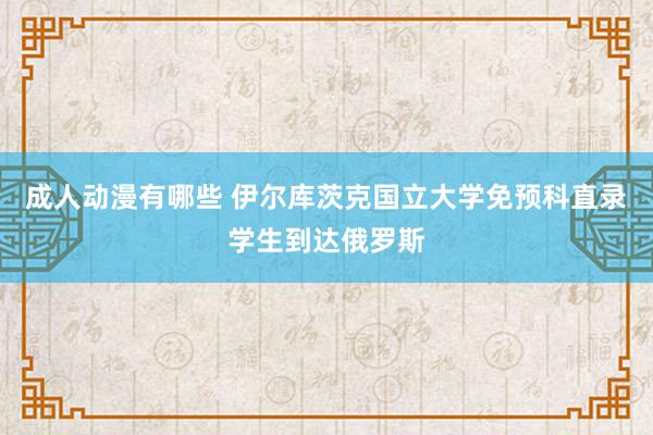成人动漫有哪些 伊尔库茨克国立大学免预科直录学生到达俄罗斯