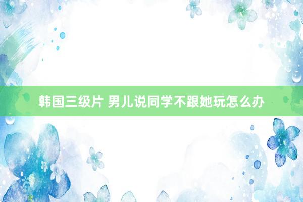 韩国三级片 男儿说同学不跟她玩怎么办