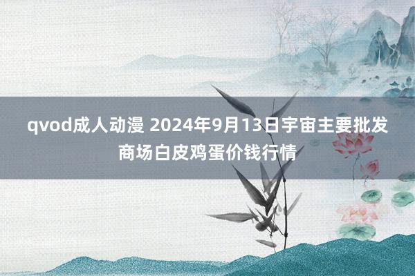 qvod成人动漫 2024年9月13日宇宙主要批发商场白皮鸡蛋价钱行情