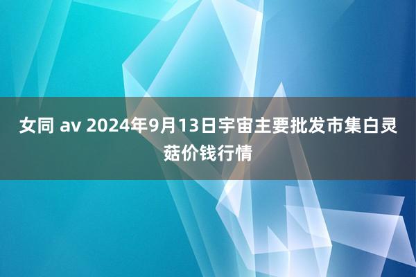 女同 av 2024年9月13日宇宙主要批发市集白灵菇价钱行情