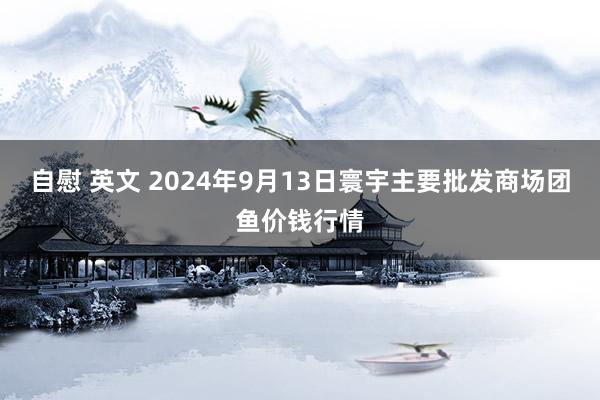自慰 英文 2024年9月13日寰宇主要批发商场团鱼价钱行情