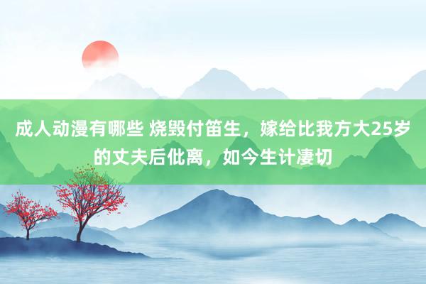 成人动漫有哪些 烧毁付笛生，嫁给比我方大25岁的丈夫后仳离，如今生计凄切