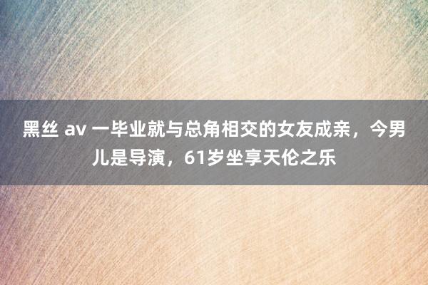 黑丝 av 一毕业就与总角相交的女友成亲，今男儿是导演，61岁坐享天伦之乐