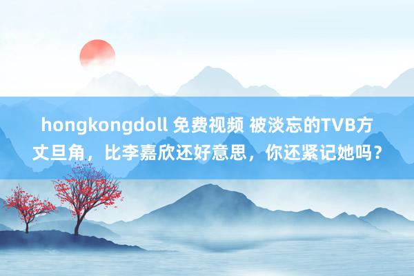 hongkongdoll 免费视频 被淡忘的TVB方丈旦角，比李嘉欣还好意思，你还紧记她吗？