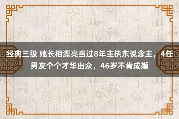 经典三级 她长相漂亮当过8年主执东说念主，4任男友个个才华出众，46岁不肯成婚