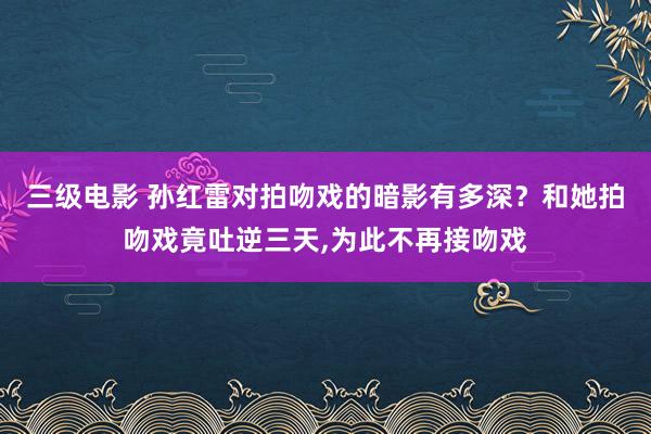 三级电影 孙红雷对拍吻戏的暗影有多深？和她拍吻戏竟吐逆三天,为此不再接吻戏