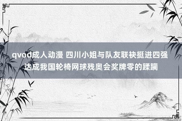 qvod成人动漫 四川小姐与队友联袂挺进四强 达成我国轮椅网球残奥会奖牌零的蹂躏
