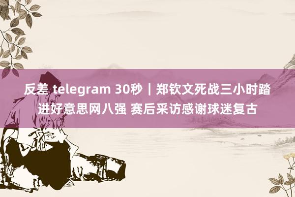 反差 telegram 30秒｜郑钦文死战三小时踏进好意思网八强 赛后采访感谢球迷复古