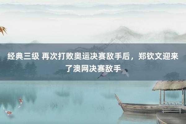 经典三级 再次打败奥运决赛敌手后，郑钦文迎来了澳网决赛敌手