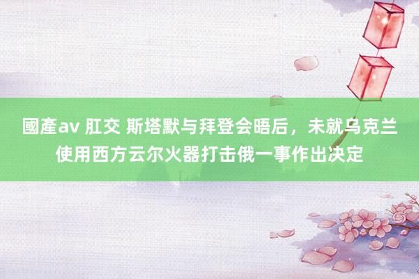 國產av 肛交 斯塔默与拜登会晤后，未就乌克兰使用西方云尔火器打击俄一事作出决定