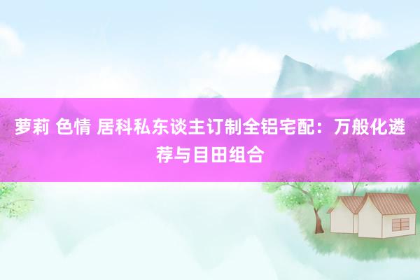 萝莉 色情 居科私东谈主订制全铝宅配：万般化遴荐与目田组合
