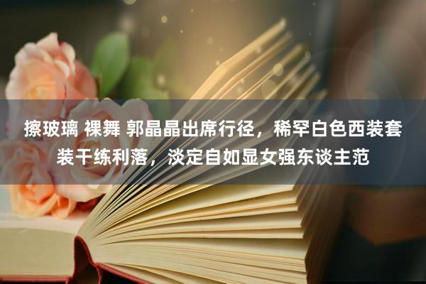 擦玻璃 裸舞 郭晶晶出席行径，稀罕白色西装套装干练利落，淡定自如显女强东谈主范