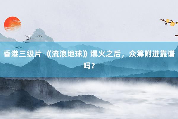 香港三级片 《流浪地球》爆火之后，众筹附进靠谱吗？