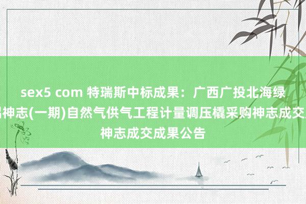 sex5 com 特瑞斯中标成果：广西广投北海绿色生态铝神志(一期)自然气供气工程计量调压橇采购神志成交成果公告