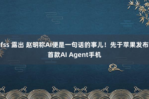 fss 露出 赵明称AI便是一句话的事儿！先于苹果发布首款AI Agent手机