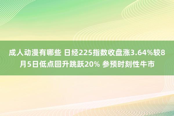成人动漫有哪些 日经225指数收盘涨3.64%较8月5日低点回升跳跃20% 参预时刻性牛市