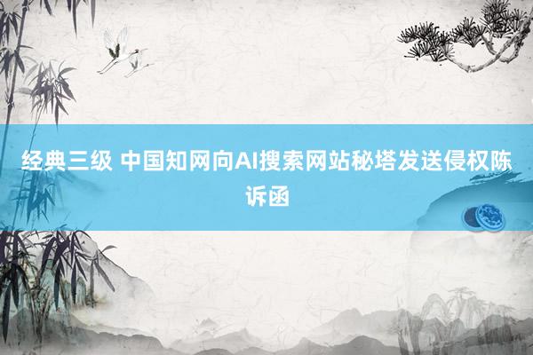 经典三级 中国知网向AI搜索网站秘塔发送侵权陈诉函