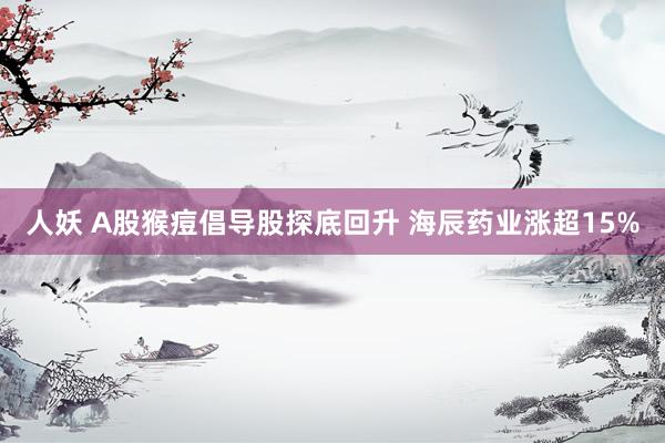 人妖 A股猴痘倡导股探底回升 海辰药业涨超15%