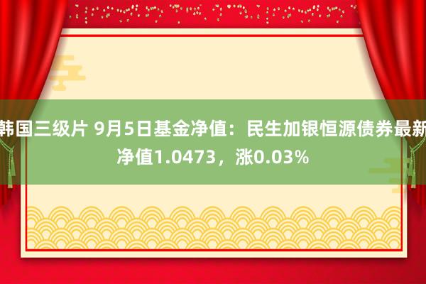 韩国三级片 9月5日基金净值：民生加银恒源债券最新净值1.0473，涨0.03%