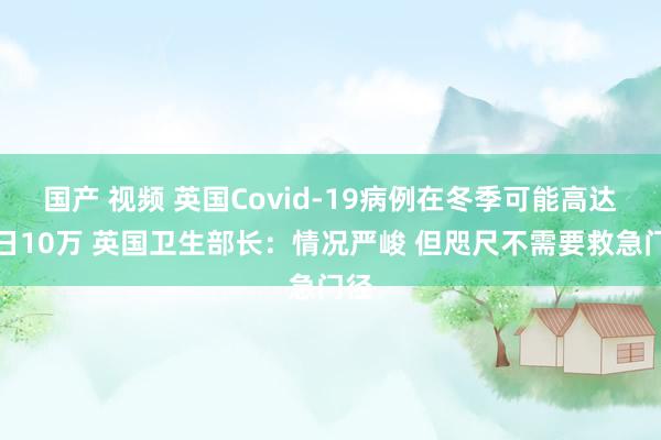 国产 视频 英国Covid-19病例在冬季可能高达逐日10万 英国卫生部长：情况严峻 但咫尺不需要救急门径