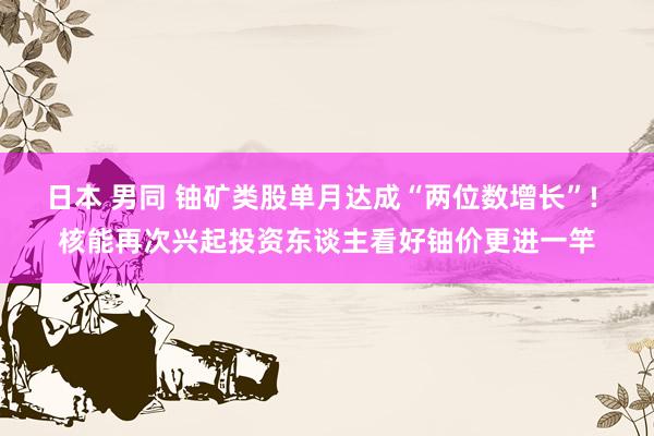 日本 男同 铀矿类股单月达成“两位数增长”! 核能再次兴起投资东谈主看好铀价更进一竿