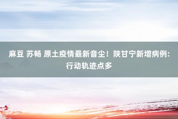 麻豆 苏畅 原土疫情最新音尘！陕甘宁新增病例:行动轨迹点多