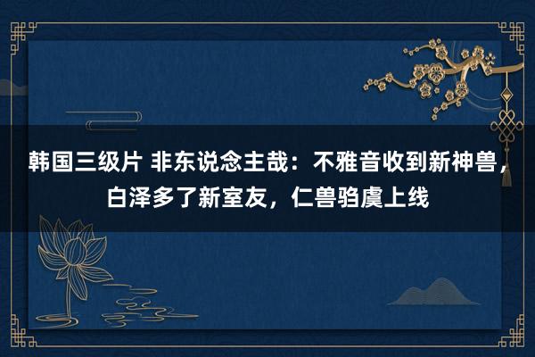 韩国三级片 非东说念主哉：不雅音收到新神兽，白泽多了新室友，仁兽驺虞上线