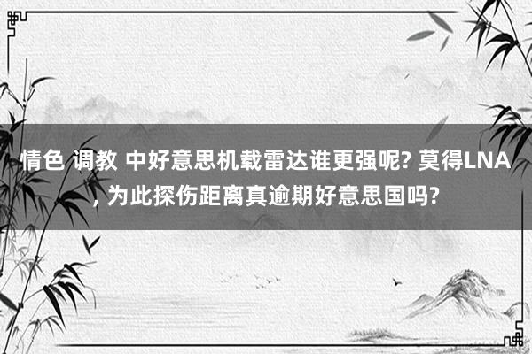 情色 调教 中好意思机载雷达谁更强呢? 莫得LNA, 为此探伤距离真逾期好意思国吗?