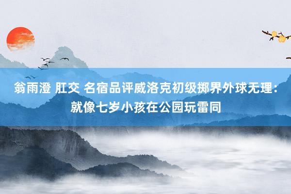 翁雨澄 肛交 名宿品评威洛克初级掷界外球无理：就像七岁小孩在公园玩雷同