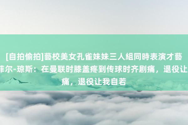 [自拍偷拍]藝校美女孔雀妹妹三人組同時表演才藝 32岁菲尔-琼斯：在曼联时膝盖疼到传球时齐剧痛，退役让我自若
