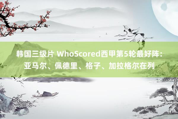 韩国三级片 WhoScored西甲第5轮最好阵：亚马尔、佩德里、格子、加拉格尔在列