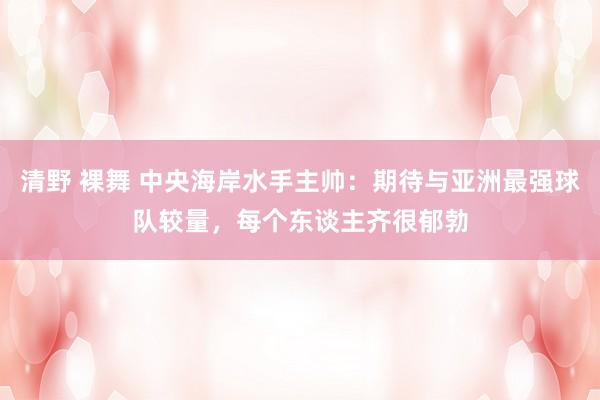 清野 裸舞 中央海岸水手主帅：期待与亚洲最强球队较量，每个东谈主齐很郁勃