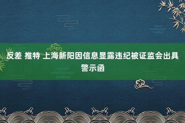 反差 推特 上海新阳因信息显露违纪被证监会出具警示函