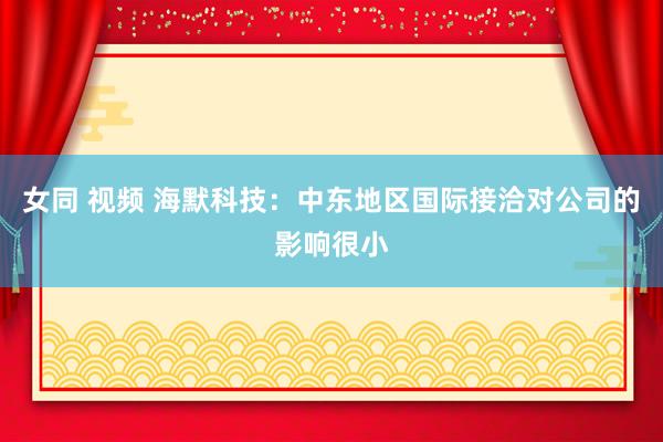 女同 视频 海默科技：中东地区国际接洽对公司的影响很小