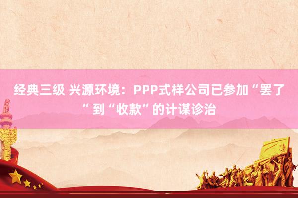 经典三级 兴源环境：PPP式样公司已参加“罢了”到“收款”的计谋诊治