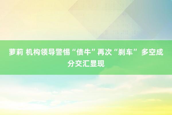 萝莉 机构领导警惕“债牛”再次“刹车” 多空成分交汇显现