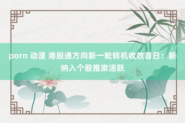 porn 动漫 港股通方向新一轮转机收效首日：新纳入个股推崇活跃