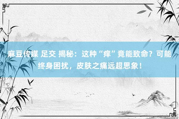 麻豆传媒 足交 揭秘：这种“痒”竟能致命？可能终身困扰，皮肤之痛远超思象！