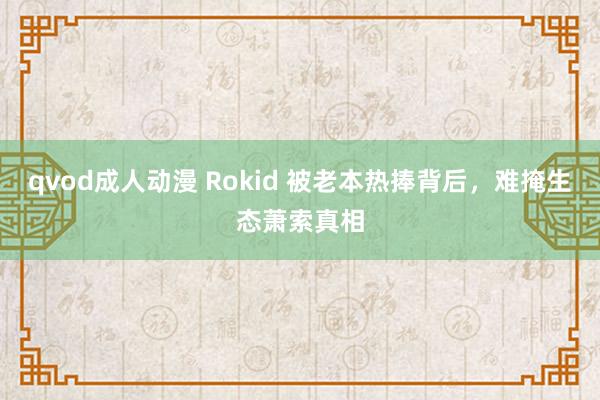 qvod成人动漫 Rokid 被老本热捧背后，难掩生态萧索真相