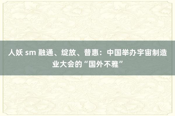 人妖 sm 融通、绽放、普惠：中国举办宇宙制造业大会的“国外不雅”