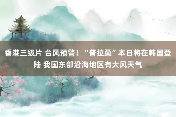 香港三级片 台风预警！“普拉桑”本日将在韩国登陆 我国东部沿海地区有大风天气