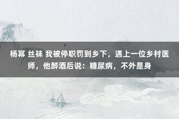 杨幂 丝袜 我被停职罚到乡下，遇上一位乡村医师，他醉酒后说：糖尿病，不外是身