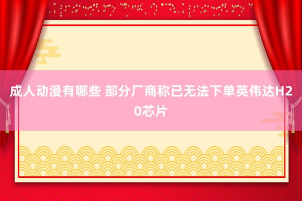成人动漫有哪些 部分厂商称已无法下单英伟达H20芯片