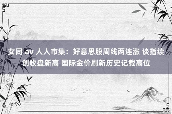 女同 av 人人市集：好意思股周线两连涨 谈指续创收盘新高 国际金价刷新历史记载高位
