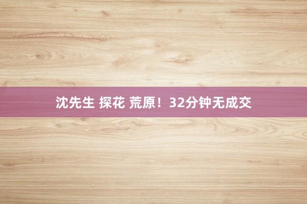 沈先生 探花 荒原！32分钟无成交