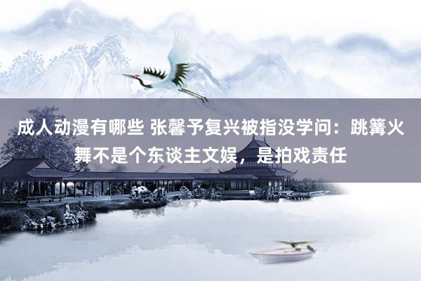 成人动漫有哪些 张馨予复兴被指没学问：跳篝火舞不是个东谈主文娱，是拍戏责任