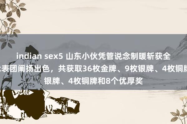 indian sex5 山东小伙凭管说念制暖斩获全国冠军 中国代表团阐扬出色，共获取36枚金牌、9枚银牌、4枚铜牌和8个优厚奖