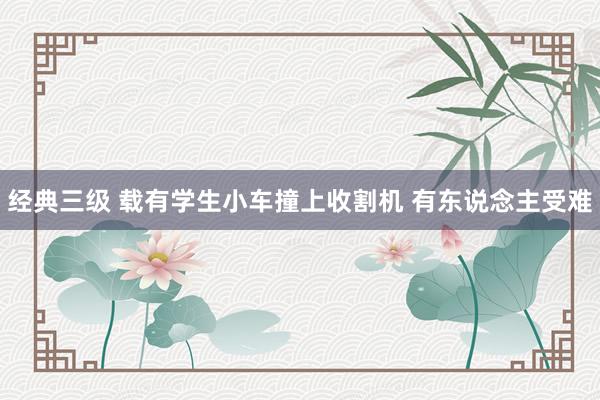 经典三级 载有学生小车撞上收割机 有东说念主受难