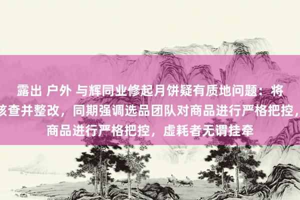 露出 户外 与辉同业修起月饼疑有质地问题：将如实响应给专员核查并整改，同期强调选品团队对商品进行严格把控，虚耗者无谓挂牵