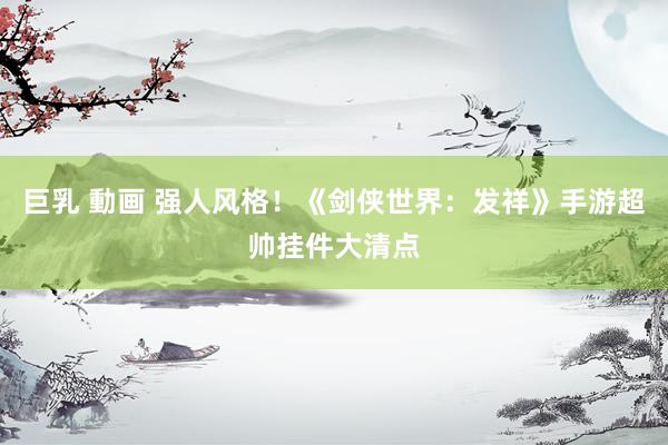 巨乳 動画 强人风格！《剑侠世界：发祥》手游超帅挂件大清点